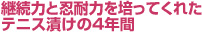 継続力と忍耐力を培ってくれたテニス漬けの４年間。