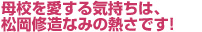 母校を愛する気持ちは、松岡修造なみの熱さです！