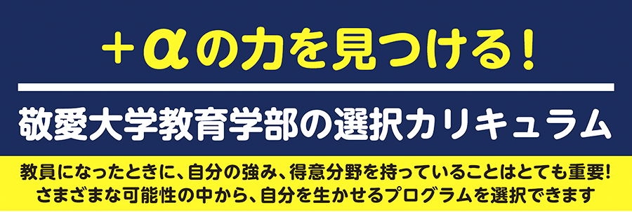 「＋αの力を見つける!」 敬愛大学教育学部の選択カリキュラム：教員になったときに、自分の強み、得意分野を持っていることはとても重要！ さまざまな可能性の中から、自分を生かせるプログラムを選択できます